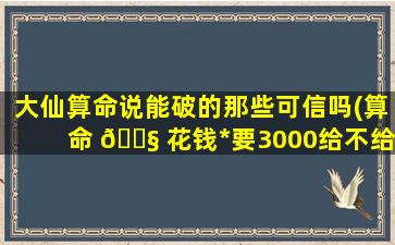 大仙算命说能破的那些可信吗(算命 🐧 花钱*
要3000给不给)